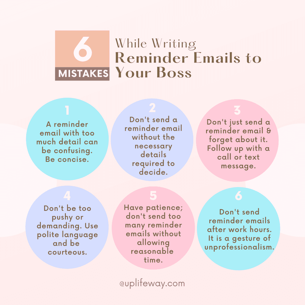 Common mistakes in reminder text message to boss and how to avoid them. Not being concise: Too much detail in a reminder email can be overwhelming and lead to confusion. Keep the message short and to the point. Not providing enough information: When sending a reminder email, make sure to include all the necessary information and provide any additional detail that may be helpful to make an informed decision by the manager. Not following up: Don't just send a reminder email and forget about it. Follow up with a phone call or text message to make sure the recipient is aware of the reminder. Not being polite: Don't be pushy or demanding when sending a reminder email. Use polite language and be courteous. Sending too many reminders: After you send the boss a reminder email, you should give them a certain amount of time to think about it and decide. Don't send too many emails and wait. If you wait and still don't get what you want, it's always better to talk to your boss directly instead of sending many chain emails. Sending Reminder emails after work hours: It is a gesture of unprofessionalism. You don't want to bother your boss when he or she is having personal time with family. Whatever important email it is, it can wait for the next day.